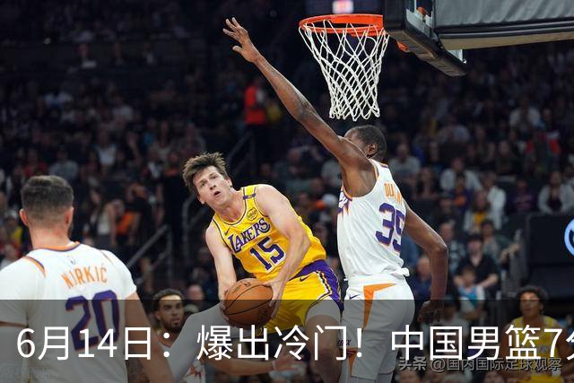 6月14日：爆出冷门！中国男篮7分惜败日本男篮，连胜遭终止，裁判争议判罚引热议，后卫表现需改进